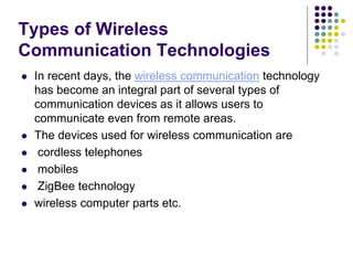 Types of Wireless
Communication Technologies
 In recent days, the wireless communication technology
has become an integral part of several types of
communication devices as it allows users to
communicate even from remote areas.
 The devices used for wireless communication are
 cordless telephones
 mobiles
 ZigBee technology
 wireless computer parts etc.
 