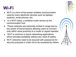 Wi-Fi
 Wi-Fi is a form of low-power wireless communication
used by many electronic devices such as laptops,
systems, smart phones, etc.
 In a Wi-Fi setup, a wireless router serves as the
communication hub.
 These networks are extremely limited in range due to
low power of transmissions allowing users to connect
only within close proximity to a router or signal repeater.
 Wi-Fi is common in home networking applications
which provides portability without any need of cables.
 Wi-Fi networks need to be secured with passwords for
security purposes in order not to be accessed by others
 