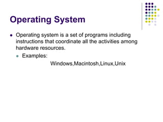 Operating System
 Operating system is a set of programs including
instructions that coordinate all the activities among
hardware resources.
 Examples:
Windows,Macintosh,Linux,Unix
 