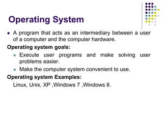 Operating System
 A program that acts as an intermediary between a user
of a computer and the computer hardware.
Operating system goals:
 Execute user programs and make solving user
problems easier.
 Make the computer system convenient to use.
Operating system Examples:
Linux, Unix, XP ,Windows 7 ,Windows 8.
 
