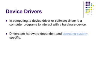 Device Drivers
 In computing, a device driver or software driver is a
computer programs to interact with a hardware device.
 Drivers are hardware-dependent and operating-system-
specific.
 