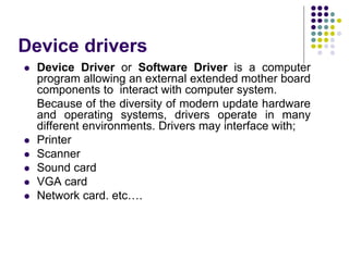 Device drivers
 Device Driver or Software Driver is a computer
program allowing an external extended mother board
components to interact with computer system.
Because of the diversity of modern update hardware
and operating systems, drivers operate in many
different environments. Drivers may interface with;
 Printer
 Scanner
 Sound card
 VGA card
 Network card. etc….
 