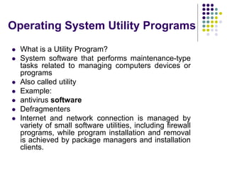 Operating System Utility Programs
 What is a Utility Program?
 System software that performs maintenance-type
tasks related to managing computers devices or
programs
 Also called utility
 Example:
 antivirus software
 Defragmenters
 Internet and network connection is managed by
variety of small software utilities, including firewall
programs, while program installation and removal
is achieved by package managers and installation
clients.
 