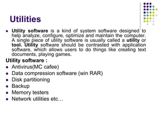 Utilities
 Utility software is a kind of system software designed to
help analyze, configure, optimize and maintain the computer.
A single piece of utility software is usually called a utility or
tool. Utility software should be contrasted with application
software, which allows users to do things like creating text
documents, playing games.
Utility software :
 Antivirus(MC cafee)
 Data compression software (win RAR)
 Disk partitioning
 Backup
 Memory testers
 Network utilities etc…
 