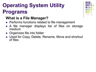 Operating System Utility
Programs
What is a File Manager?
 Performs functions related to file management
 A file manager displays list of files on storage
medium
 Organizes file into folder
 Used for Copy, Delete, Rename, Move and shortcut
of files
 