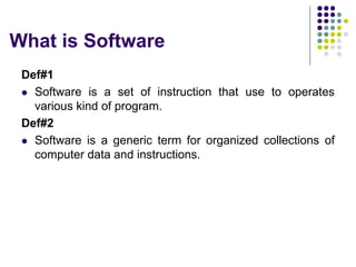 What is Software
Def#1
 Software is a set of instruction that use to operates
various kind of program.
Def#2
 Software is a generic term for organized collections of
computer data and instructions.
 
