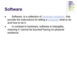 Software
 Software, is a collection of computer programs that
provide the instructions for telling a computer what to do
and how to do it.
 In contrast to hardware, software is intangible,
meaning it “cannot be touched”having no physical
existence.
 