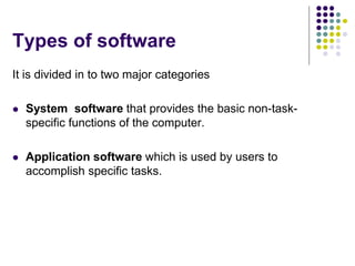 Types of software
It is divided in to two major categories
 System software that provides the basic non-task-
specific functions of the computer.
 Application software which is used by users to
accomplish specific tasks.
 