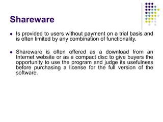 Shareware
 Is provided to users without payment on a trial basis and
is often limited by any combination of functionality.
 Shareware is often offered as a download from an
Internet website or as a compact disc to give buyers the
opportunity to use the program and judge its usefulness
before purchasing a license for the full version of the
software.
 