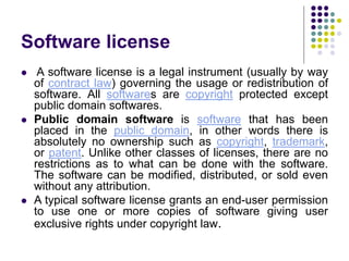 Software license
 A software license is a legal instrument (usually by way
of contract law) governing the usage or redistribution of
software. All softwares are copyright protected except
public domain softwares.
 Public domain software is software that has been
placed in the public domain, in other words there is
absolutely no ownership such as copyright, trademark,
or patent. Unlike other classes of licenses, there are no
restrictions as to what can be done with the software.
The software can be modified, distributed, or sold even
without any attribution.
 A typical software license grants an end-user permission
to use one or more copies of software giving user
exclusive rights under copyright law.
 