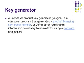Key generator
 A license or product key generator (keygen) is a
computer program that generates a product licensing
key, serial number, or some other registration
information necessary to activate for using a software
application.
 