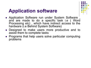 Application software
 Application Software run under System Software ,
and are made to do a specific task i.e ( Word
Processing etc) , which have indirect access to the
hardware (i.e Behind System Software)
 Designed to make users more productive and to
assist them to complete tasks
 Programs that help users solve particular computing
problems
 