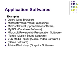 Application Softwares
Examples
 Opera (Web Browser)
 Microsoft Word (Word Processing)
 Microsoft Excel (Spreadsheet software)
 MySQL (Database Software)
 Microsoft Powerpoint (Presentation Software)
 iTunes (Music / Sound Software)
 VLC Media Player (Audio / Video Software )
 (Game Software)
 Adobe Photoshop (Graphics Software)
 