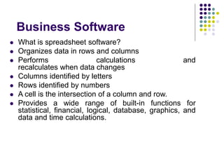 Business Software
 What is spreadsheet software?
 Organizes data in rows and columns
 Performs calculations and
recalculates when data changes
 Columns identified by letters
 Rows identified by numbers
 A cell is the intersection of a column and row.
 Provides a wide range of built-in functions for
statistical, financial, logical, database, graphics, and
data and time calculations.
 