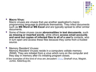 Macro Virus:
Macro viruses are viruses that use another application's macro
programming language to distribute themselves. They infect documents
such as MS Word or MS Excel and are typically spread to other similar
documents.
 Some of these viruses cause abnormalities in text documents, such
as missing or inserted words, while others access email accounts
and send out copies of infected files to all of a user's contacts, who
in turn open and access these files because they come from a trusted
source.
 Memory Resident Viruses:
Memory Resident Viruses reside in a computers volitale memory
(RAM). They are initiated from a virus which runs on the computer and
they stay in memory after it's initiating program closes.
A few examples of this kind of virus are Jerusalem Virus, Onehalf virus, Magistr,
Junkie, Satanbug etc.
 