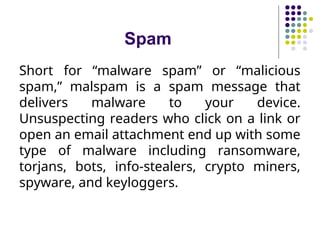 Spam
Short for “malware spam” or “malicious
spam,” malspam is a spam message that
delivers malware to your device.
Unsuspecting readers who click on a link or
open an email attachment end up with some
type of malware including ransomware,
torjans, bots, info-stealers, crypto miners,
spyware, and keyloggers.
 