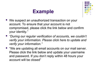 Example
 We suspect an unauthorized transaction on your
account. To ensure that your account is not
compromised, please click the link below and confirm
your identity.”
 “During our regular verification of accounts, we couldn’t
verify your information. Please click here to update and
verify your information.”
 “We are updating all email accounts on our mail server.
Please click the link below and update your username
and password. If you don’t reply within 48 hours your
account will be closed”
 