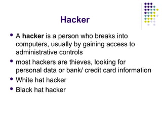 Hacker
 A hacker is a person who breaks into
computers, usually by gaining access to
administrative controls
 most hackers are thieves, looking for
personal data or bank/ credit card information
 White hat hacker
 Black hat hacker
 