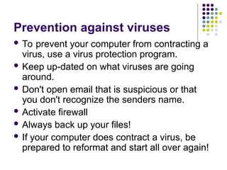 Prevention against viruses
 To prevent your computer from contracting a
virus, use a virus protection program.
 Keep up-dated on what viruses are going
around.
 Don't open email that is suspicious or that
you don't recognize the senders name.
 Activate firewall
 Always back up your files!
 If your computer does contract a virus, be
prepared to reformat and start all over again!
 
