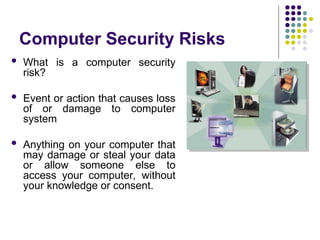 Computer Security Risks
 What is a computer security
risk?
 Event or action that causes loss
of or damage to computer
system
 Anything on your computer that
may damage or steal your data
or allow someone else to
access your computer, without
your knowledge or consent.
 