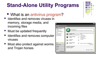 Stand-Alone Utility Programs
 What is an antivirus program?
 Identifies and removes viruses in
memory, storage media, and
incoming files
 Must be updated frequently
 Identifies and removes computer
viruses
 Most also protect against worms
and Trojan horses
 