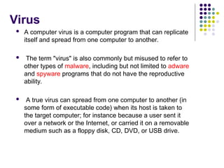 Virus
 A computer virus is a computer program that can replicate
itself and spread from one computer to another.
 The term "virus" is also commonly but misused to refer to
other types of malware, including but not limited to adware
and spyware programs that do not have the reproductive
ability.
 A true virus can spread from one computer to another (in
some form of executable code) when its host is taken to
the target computer; for instance because a user sent it
over a network or the Internet, or carried it on a removable
medium such as a floppy disk, CD, DVD, or USB drive.
 