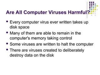 Are All Computer Viruses Harmful?
 Every computer virus ever written takes up
disk space
 Many of them are able to remain in the
computer's memory taking control
 Some viruses are written to halt the computer
 There are viruses created to deliberately
destroy data on the disk
 