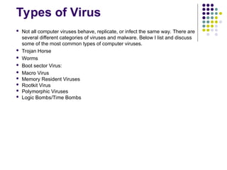 Types of Virus
 Not all computer viruses behave, replicate, or infect the same way. There are
several different categories of viruses and malware. Below I list and discuss
some of the most common types of computer viruses.
 Trojan Horse
 Worms
 Boot sector Virus:
 Macro Virus
 Memory Resident Viruses
 Rootkit Virus
 Polymorphic Viruses
 Logic Bombs/Time Bombs
 