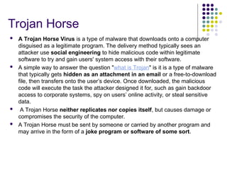 Trojan Horse
 A Trojan Horse Virus is a type of malware that downloads onto a computer
disguised as a legitimate program. The delivery method typically sees an
attacker use social engineering to hide malicious code within legitimate
software to try and gain users' system access with their software.
 A simple way to answer the question "what is Trojan" is it is a type of malware
that typically gets hidden as an attachment in an email or a free-to-download
file, then transfers onto the user’s device. Once downloaded, the malicious
code will execute the task the attacker designed it for, such as gain backdoor
access to corporate systems, spy on users’ online activity, or steal sensitive
data.
 A Trojan Horse neither replicates nor copies itself, but causes damage or
compromises the security of the computer.
 A Trojan Horse must be sent by someone or carried by another program and
may arrive in the form of a joke program or software of some sort.
 