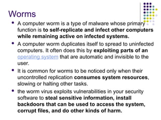 Worms
 A computer worm is a type of malware whose primary
function is to self-replicate and infect other computers
while remaining active on infected systems.
 A computer worm duplicates itself to spread to uninfected
computers. It often does this by exploiting parts of an
operating system that are automatic and invisible to the
user.
 It is common for worms to be noticed only when their
uncontrolled replication consumes system resources,
slowing or halting other tasks.
 the worm virus exploits vulnerabilities in your security
software to steal sensitive information, install
backdoors that can be used to access the system,
corrupt files, and do other kinds of harm.
 