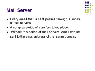 Mail Server
 Every email that is sent passes through a series
of mail servers
 A complex series of transfers takes place.
 Without this series of mail servers, email can be
sent to the email address of the same domain.
 