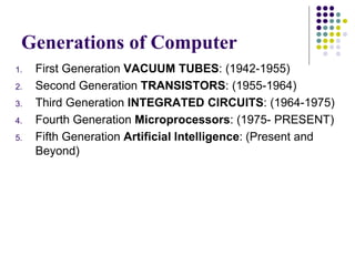 Generations of Computer
1. First Generation VACUUM TUBES: (1942-1955)
2. Second Generation TRANSISTORS: (1955-1964)
3. Third Generation INTEGRATED CIRCUITS: (1964-1975)
4. Fourth Generation Microprocessors: (1975- PRESENT)
5. Fifth Generation Artificial Intelligence: (Present and
Beyond)
 