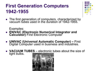 First Generation Computers
1942-1955
 The first generation of computers, characterized by
vacuum tubes used in the duration of 1942-1955.
Examples:
 ENIVAC (Electronic Numerical Integrator and
Calculator) First Electronic Computer
 UNIVAC (Universal Automatic Computer) – First
Digital Computer used in business and industries.
 VACUUM TUBES – electronic tubes about the size of
light bulbs.
 