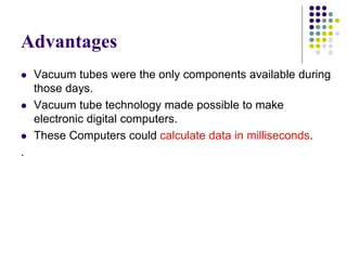 Advantages
 Vacuum tubes were the only components available during
those days.
 Vacuum tube technology made possible to make
electronic digital computers.
 These Computers could calculate data in milliseconds.
.
 