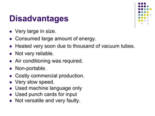 Disadvantages
 Very large in size.
 Consumed large amount of energy.
 Heated very soon due to thousand of vacuum tubes.
 Not very reliable.
 Air conditioning was required.
 Non-portable.
 Costly commercial production.
 Very slow speed.
 Used machine language only
 Used punch cards for input
 Not versatile and very faulty.
 