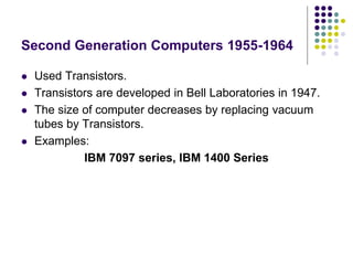 Second Generation Computers 1955-1964
 Used Transistors.
 Transistors are developed in Bell Laboratories in 1947.
 The size of computer decreases by replacing vacuum
tubes by Transistors.
 Examples:
IBM 7097 series, IBM 1400 Series
 