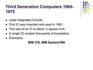 Third Generation Computers 1964-
1975
 Used Integrated Circuits.
 First IC was invented and used in 1961.
 The size of an IC is about ¼ square inch.
 A single IC contain thousands of transistors.
 Examples:
IBM 370, IBM System/360
 