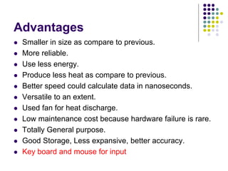 Advantages
 Smaller in size as compare to previous.
 More reliable.
 Use less energy.
 Produce less heat as compare to previous.
 Better speed could calculate data in nanoseconds.
 Versatile to an extent.
 Used fan for heat discharge.
 Low maintenance cost because hardware failure is rare.
 Totally General purpose.
 Good Storage, Less expansive, better accuracy.
 Key board and mouse for input
 