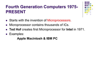 Fourth Generation Computers 1975-
PRESENT
 Starts with the invention of Microprocessors.
 Microprocessor contains thousands of ICs.
 Ted Hof creates first Microprocessor for Intel in 1971.
 Examples:
Apple Macintosh & IBM PC
 