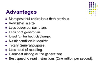 Advantages
 More powerful and reliable then previous.
 Very small in size
 Less power consumption.
 Less heat generation.
 Used fan for heat discharge.
 No air condition is required.
 Totally General purpose.
 Less need of repairing.
 Cheapest among all the generations.
 Best speed to read instructions (One million per second).
 