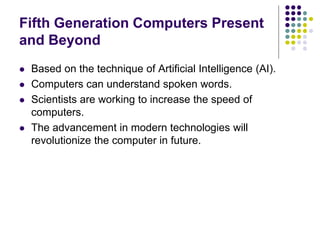 Fifth Generation Computers Present
and Beyond
 Based on the technique of Artificial Intelligence (AI).
 Computers can understand spoken words.
 Scientists are working to increase the speed of
computers.
 The advancement in modern technologies will
revolutionize the computer in future.
 