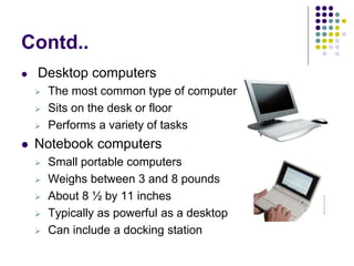 Contd..
 Desktop computers
 The most common type of computer
 Sits on the desk or floor
 Performs a variety of tasks
 Notebook computers
 Small portable computers
 Weighs between 3 and 8 pounds
 About 8 ½ by 11 inches
 Typically as powerful as a desktop
 Can include a docking station
 