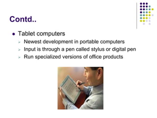 Contd..
 Tablet computers
 Newest development in portable computers
 Input is through a pen called stylus or digital pen
 Run specialized versions of office products
 