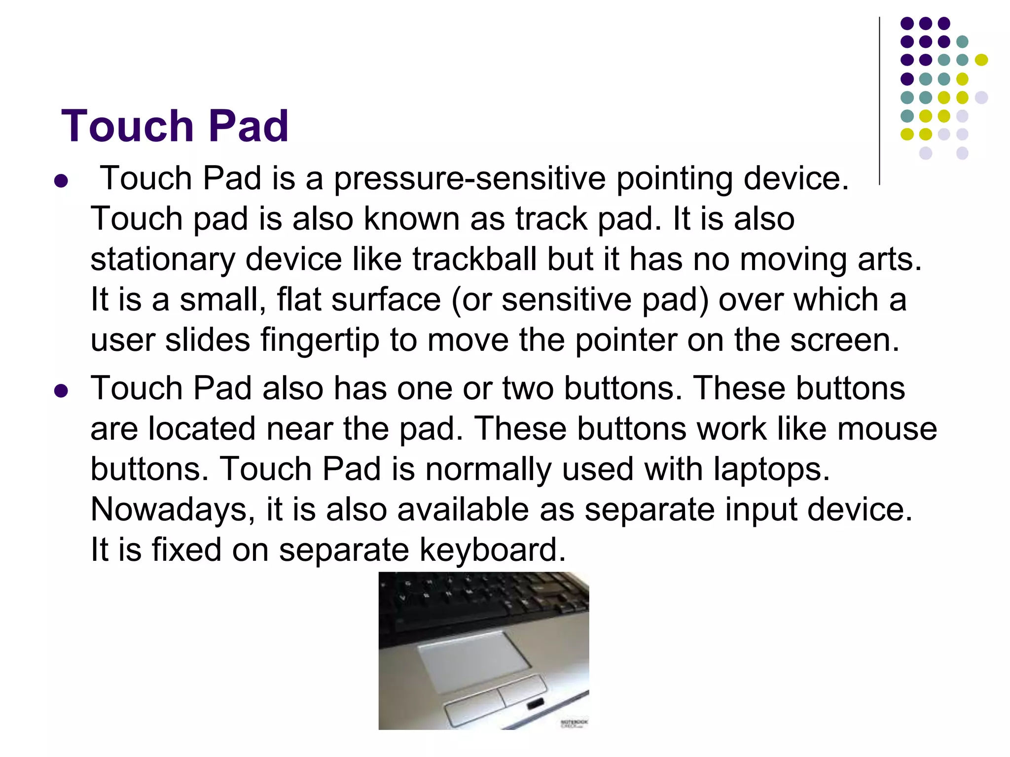 Touch Pad
 Touch Pad is a pressure-sensitive pointing device.
Touch pad is also known as track pad. It is also
stationary device like trackball but it has no moving arts.
It is a small, flat surface (or sensitive pad) over which a
user slides fingertip to move the pointer on the screen.
 Touch Pad also has one or two buttons. These buttons
are located near the pad. These buttons work like mouse
buttons. Touch Pad is normally used with laptops.
Nowadays, it is also available as separate input device.
It is fixed on separate keyboard.
 