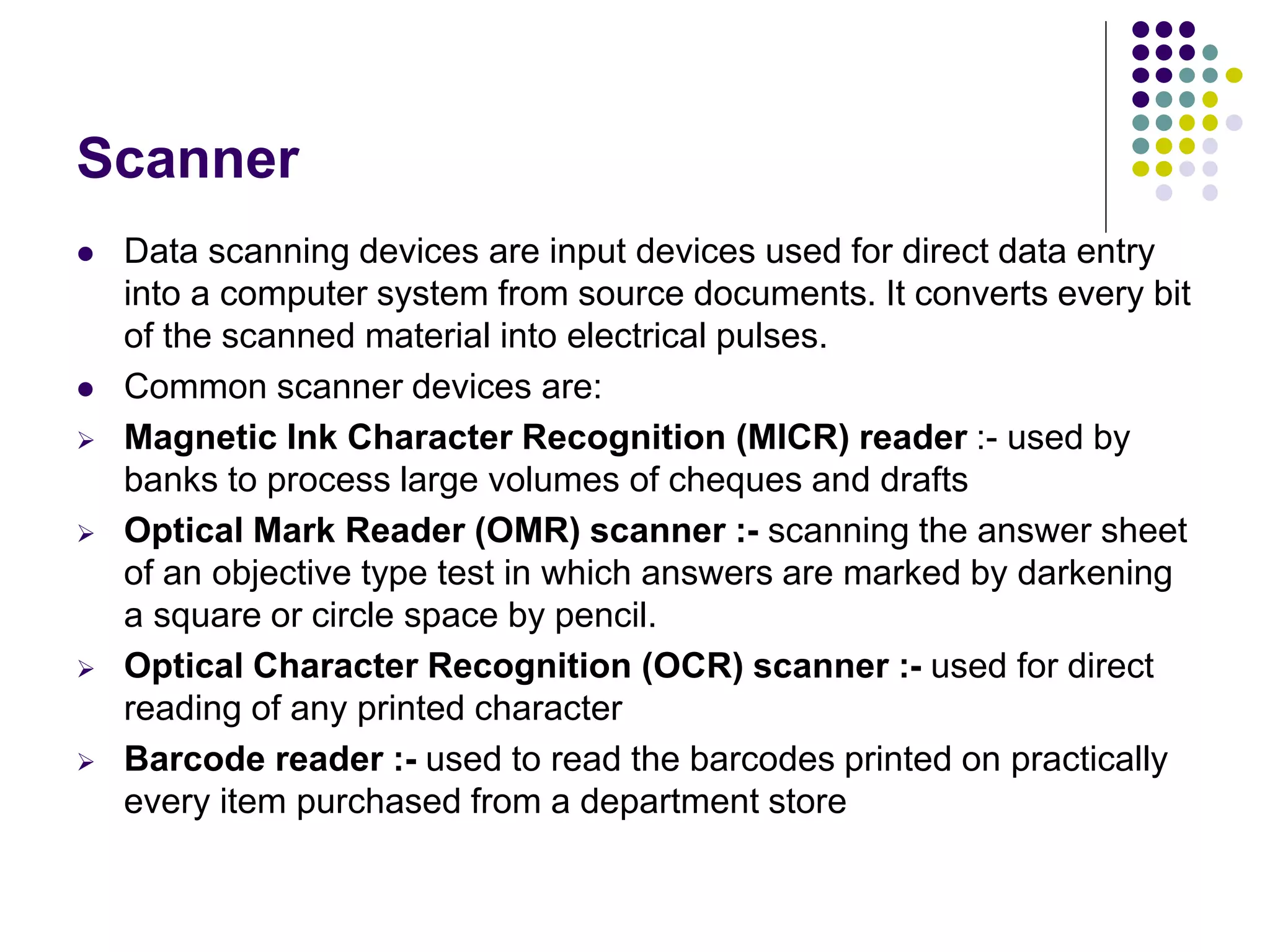 Scanner
 Data scanning devices are input devices used for direct data entry
into a computer system from source documents. It converts every bit
of the scanned material into electrical pulses.
 Common scanner devices are:
 Magnetic Ink Character Recognition (MICR) reader :- used by
banks to process large volumes of cheques and drafts
 Optical Mark Reader (OMR) scanner :- scanning the answer sheet
of an objective type test in which answers are marked by darkening
a square or circle space by pencil.
 Optical Character Recognition (OCR) scanner :- used for direct
reading of any printed character
 Barcode reader :- used to read the barcodes printed on practically
every item purchased from a department store
 