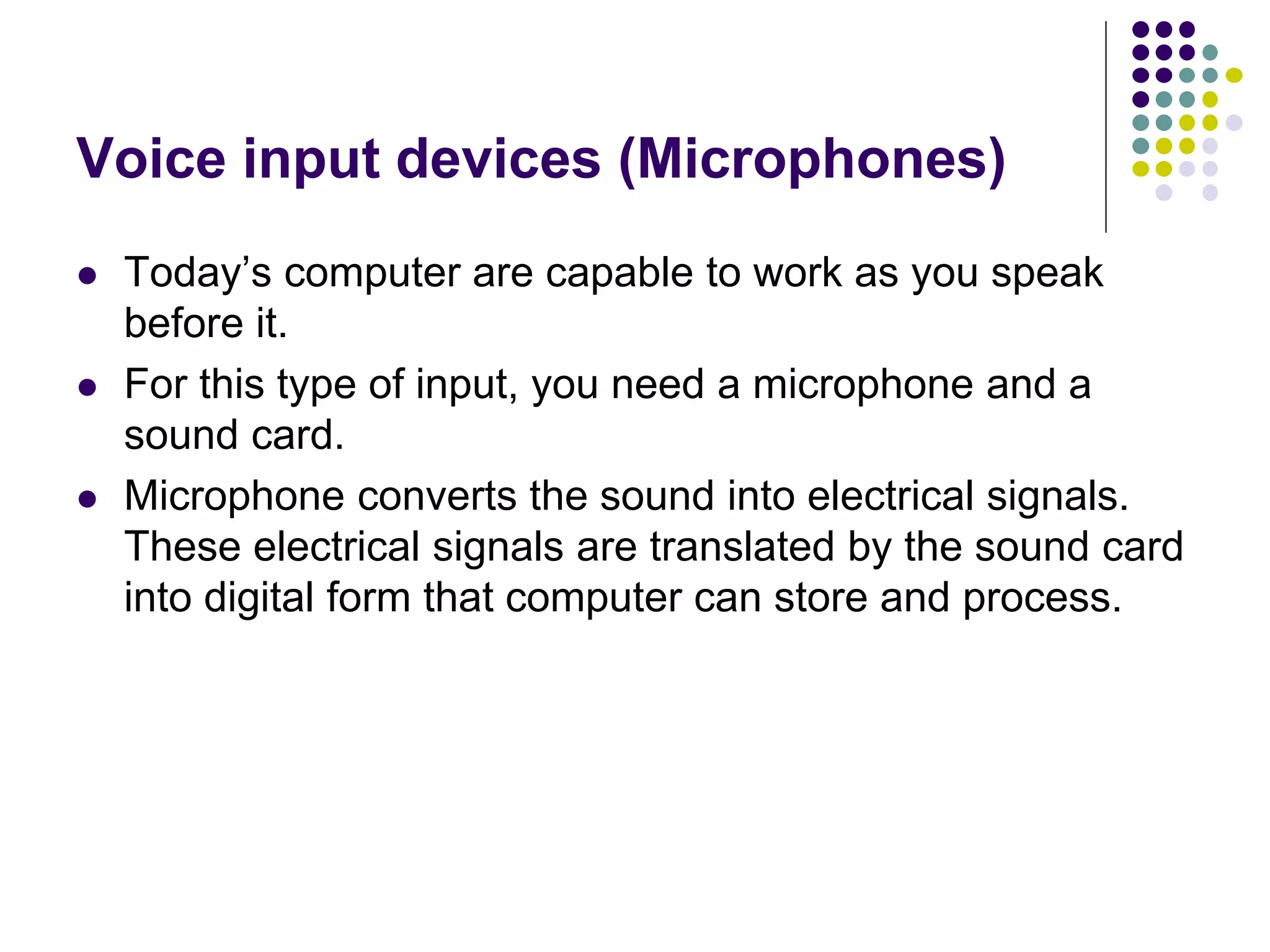 Voice input devices (Microphones)
 Today’s computer are capable to work as you speak
before it.
 For this type of input, you need a microphone and a
sound card.
 Microphone converts the sound into electrical signals.
These electrical signals are translated by the sound card
into digital form that computer can store and process.
 