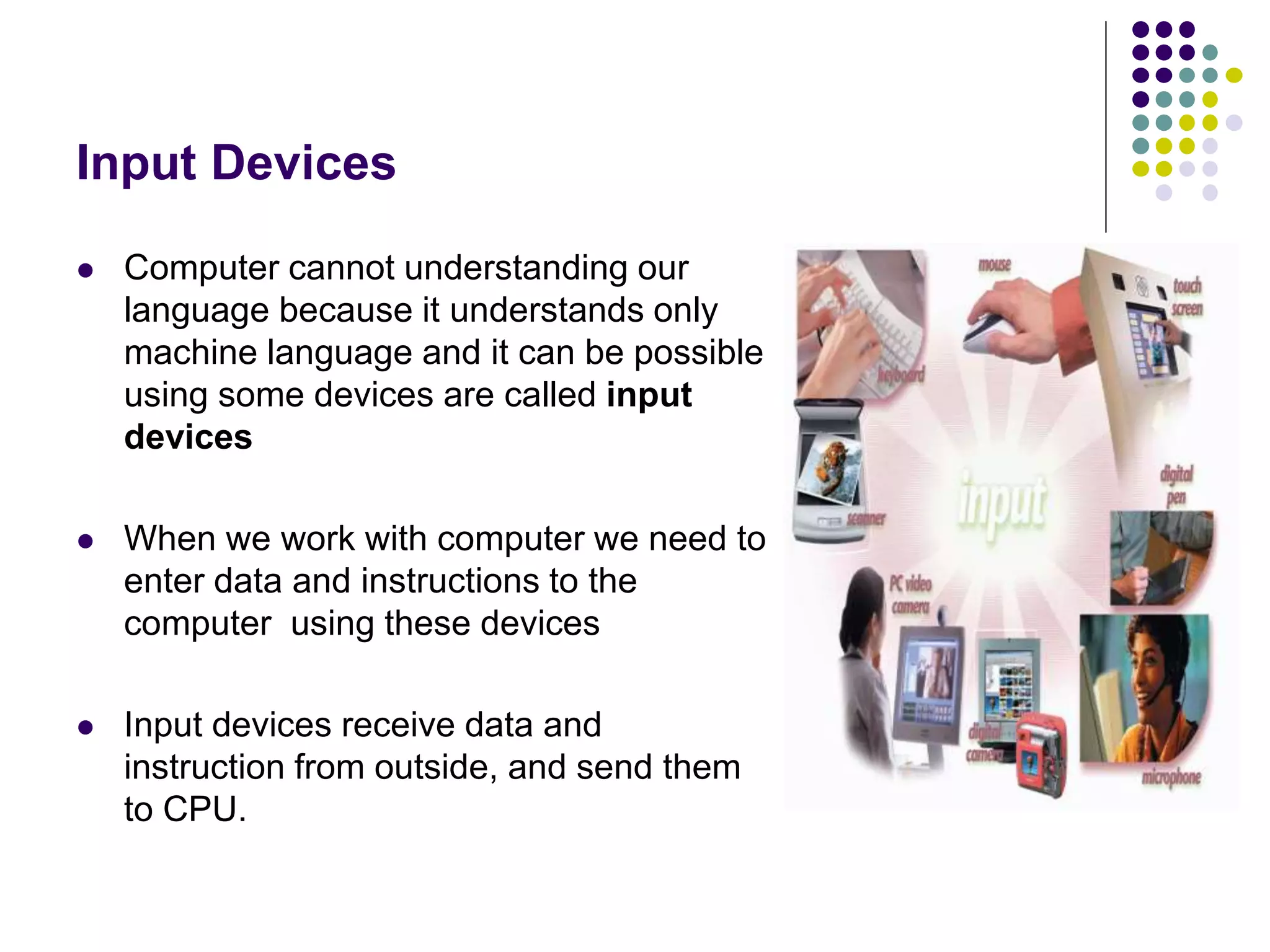 Input Devices
 Computer cannot understanding our
language because it understands only
machine language and it can be possible
using some devices are called input
devices
 When we work with computer we need to
enter data and instructions to the
computer using these devices
 Input devices receive data and
instruction from outside, and send them
to CPU.
 