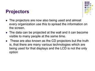 Projectors
 The projectors are now also being used and almost
every organization use this to spread the information on
the screen.
 The data can be projected at the wall and it can become
visible to many people at the same time.
 These are also known as the CD projectors but the truth
is, that there are many various technologies which are
being used for that displays and the LCD is not the only
option
 