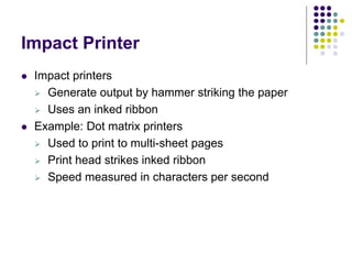 Impact Printer
 Impact printers
 Generate output by hammer striking the paper
 Uses an inked ribbon
 Example: Dot matrix printers
 Used to print to multi-sheet pages
 Print head strikes inked ribbon
 Speed measured in characters per second
 