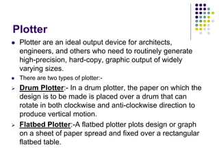 Plotter
 Plotter are an ideal output device for architects,
engineers, and others who need to routinely generate
high-precision, hard-copy, graphic output of widely
varying sizes.
 There are two types of plotter:-
 Drum Plotter:- In a drum plotter, the paper on which the
design is to be made is placed over a drum that can
rotate in both clockwise and anti-clockwise direction to
produce vertical motion.
 Flatbed Plotter:-A flatbed plotter plots design or graph
on a sheet of paper spread and fixed over a rectangular
flatbed table.
 